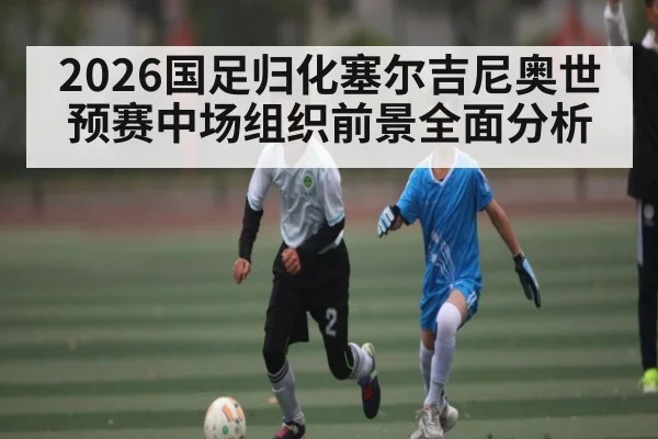 2026国足归化塞尔吉尼奥世预赛中场组织前景全面分析