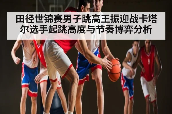 田径世锦赛男子跳高王振迎战卡塔尔选手起跳高度与节奏博弈分析